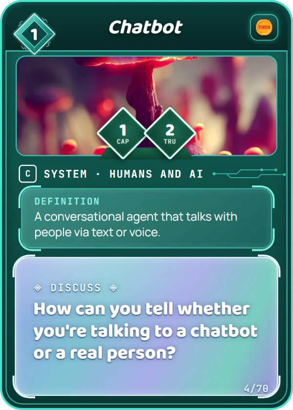 Chatbot. System, Humans and AI, Common, cost 1. Capability 1, Trust 2, 1 Token. Definition: A conversational agent that talks with people via text or voice. Discuss: How can you tell whether you're talking to a chatbot or a real person?