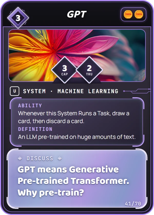 GPT. System, Machine Learning, Uncommon, cost 3. Capability 3, Trust 2, 2 Tokens. Ability: Whenever this System Runs a Task, draw a card, then discard a card. Definition: An LLM pre-trained on huge amounts of text. Discuss: GPT means Generative Pre-trained Transformer. Why pre-train?