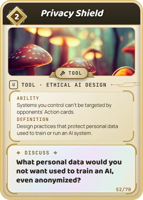 Privacy Shield. Tool, Ethical AI Design, Uncommon, cost 2. Ability: Systems you control can't be targeted by opponents' Action cards. Definition: Design practices that protect personal data used to train or run an AI system. Discuss: What personal data would you not want used to train an AI, even anonymized?