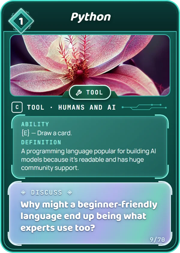 Python. Tool, Humans and AI, Common, cost 1. Ability: {E} — Draw a card. Definition: A programming language popular for building AI models because it's readable and has huge community support. Discuss: Why might a beginner-friendly language end up being what experts use too?