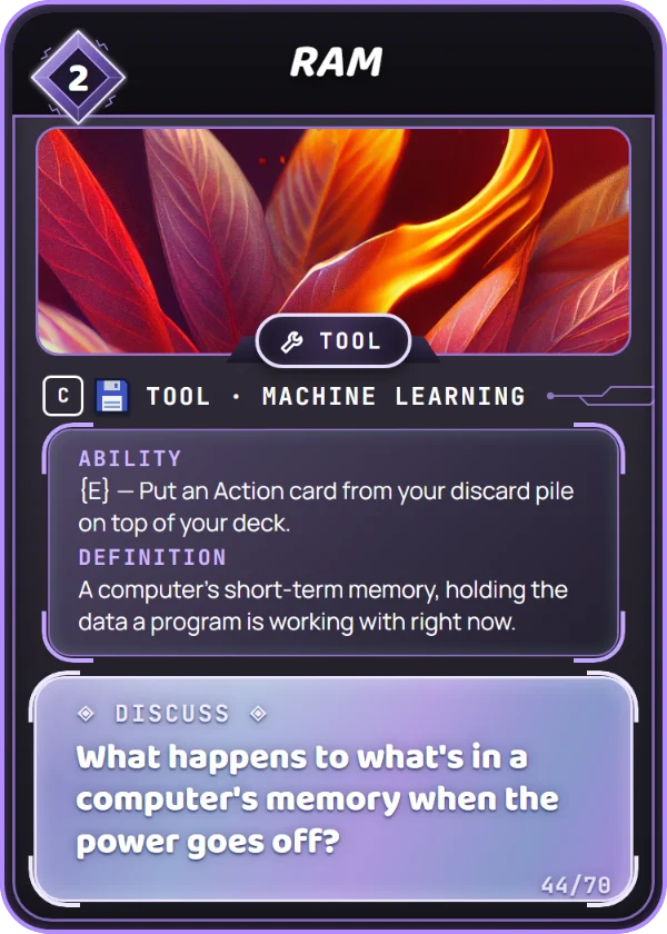 RAM. Tool, Machine Learning, Common, cost 2. Legacy Tool. Ability: {E} — Put an Action card from your discard pile on top of your deck. Definition: A computer's short-term memory, holding the data a program is working with right now. Discuss: What happens to what's in a computer's memory when the power goes off?